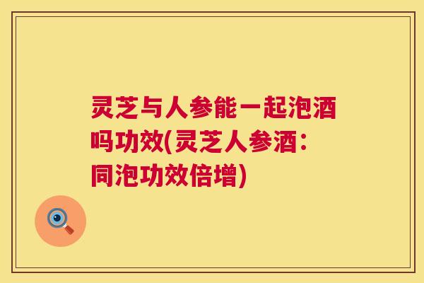 灵芝与人参能一起泡酒吗功效(灵芝人参酒：同泡功效倍增)  第1张