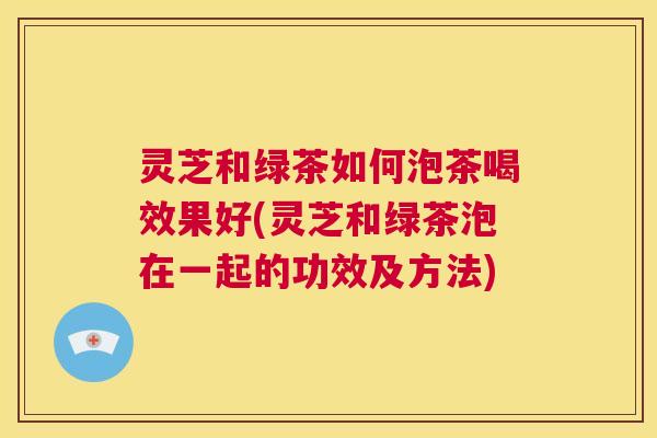 灵芝和绿茶如何泡茶喝效果好(灵芝和绿茶泡在一起的功效及方法)  第1张