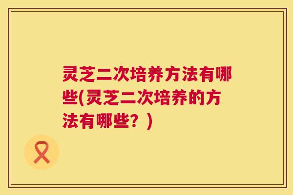 灵芝二次培养方法有哪些(灵芝二次培养的方法有哪些？)  第1张