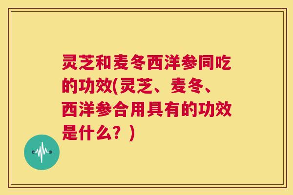 灵芝和麦冬西洋参同吃的功效(灵芝、麦冬、西洋参合用具有的功效是什么？)  第1张