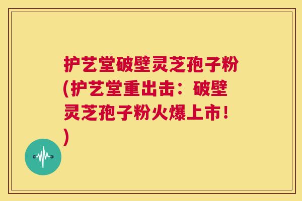 护艺堂破壁灵芝孢子粉(护艺堂重出击：破壁灵芝孢子粉火爆上市！)  第1张