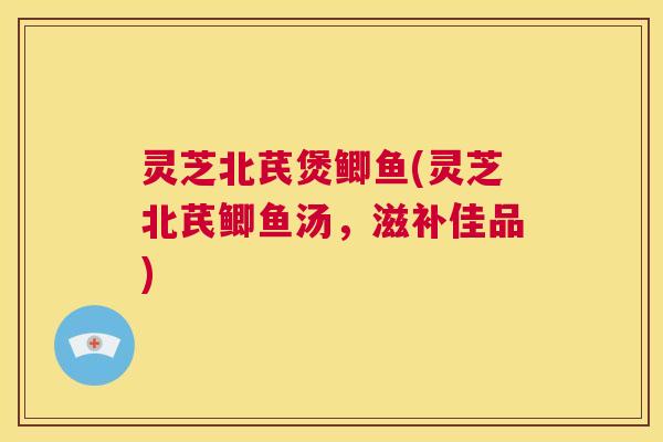 灵芝北芪煲鲫鱼(灵芝北芪鲫鱼汤，滋补佳品)  第1张