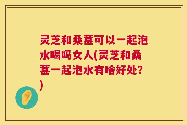 灵芝和桑葚可以一起泡水喝吗女人(灵芝和桑葚一起泡水有啥好处？)  第1张