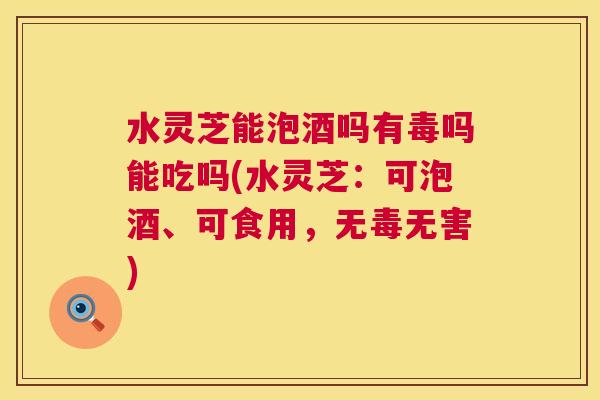 水灵芝能泡酒吗有毒吗能吃吗(水灵芝：可泡酒、可食用，无毒无害)  第1张