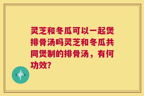 灵芝和冬瓜可以一起煲排骨汤吗灵芝和冬瓜共同煲制的排骨汤，有何功效？  第1张
