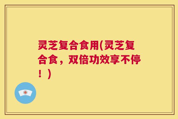 灵芝复合食用(灵芝复合食，双倍功效享不停！)  第1张