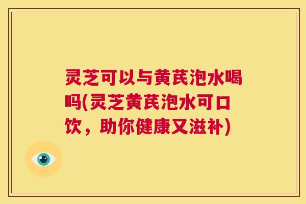 灵芝可以与黄芪泡水喝吗(灵芝黄芪泡水可口饮,助你健康又滋补) 第1张 灵芝可以与黄芪泡水喝吗(灵芝黄芪泡水可口饮,助你健康又滋补) 第1张