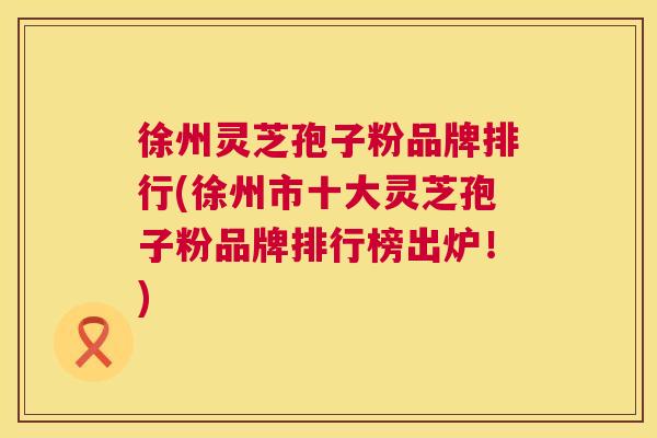 徐州灵芝孢子粉品牌排行(徐州市十大灵芝孢子粉品牌排行榜出炉！)  第1张