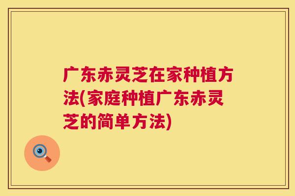 广东赤灵芝在家种植方法(家庭种植广东赤灵芝的简单方法)  第1张