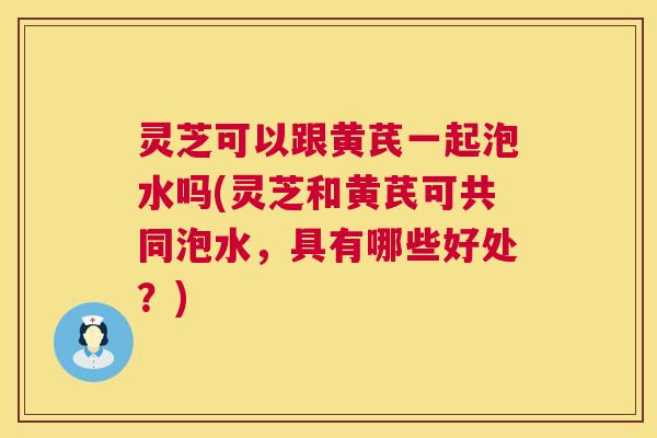 灵芝可以跟黄芪一起泡水吗(灵芝和黄芪可共同泡水，具有哪些好处？)  第1张