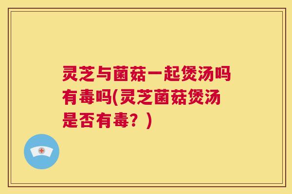 灵芝与菌菇一起煲汤吗有毒吗(灵芝菌菇煲汤是否有毒？)  第1张