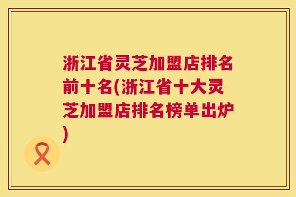 浙江省灵芝加盟店排名前十名(浙江省十大灵芝加盟店排名榜单出炉) 第1张 浙江省灵芝加盟店排名前十名(浙江省十大灵芝加盟店排名榜单出炉) 第1张