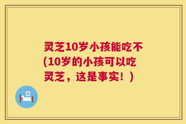 灵芝10岁小孩能吃不(10岁的小孩可以吃灵芝，这是事实！)  第1张