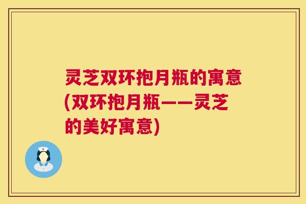 灵芝双环抱月瓶的寓意(双环抱月瓶——灵芝的美好寓意) 第1张 灵芝双环抱月瓶的寓意(双环抱月瓶——灵芝的美好寓意) 第1张
