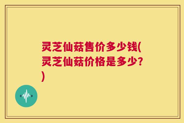 灵芝仙菇售价多少钱(灵芝仙菇价格是多少？)  第1张