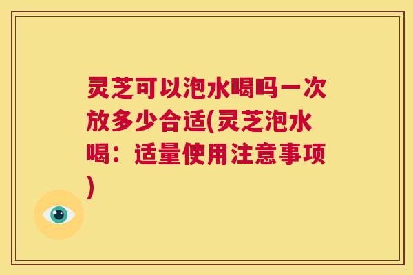 灵芝可以泡水喝吗一次放多少合适(灵芝泡水喝：适量使用注意事项)  第1张