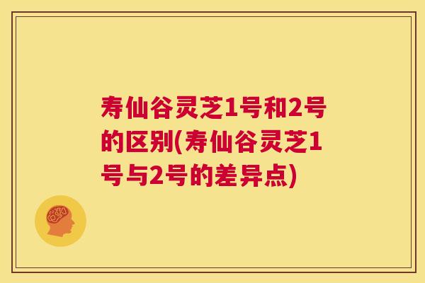 寿仙谷灵芝1号和2号的区别(寿仙谷灵芝1号与2号的差异点)  第1张