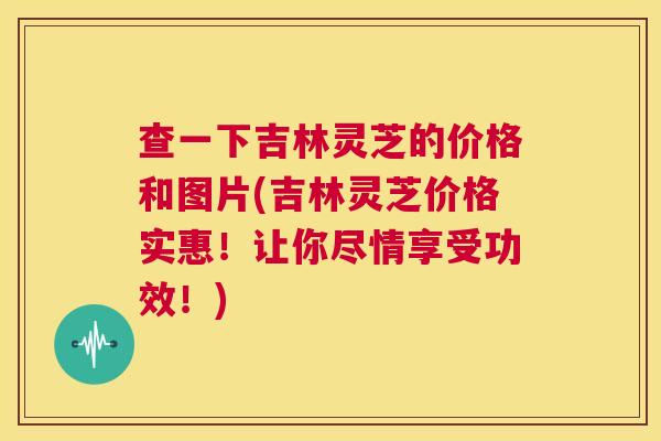 查一下吉林灵芝的价格和图片(吉林灵芝价格实惠！让你尽情享受功效！)  第1张