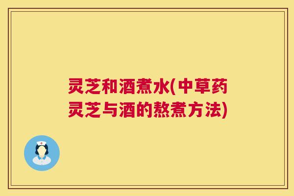 灵芝和酒煮水(中草药灵芝与酒的熬煮方法)  第1张