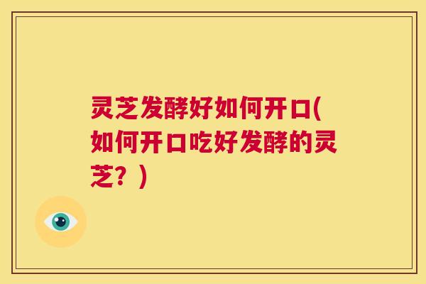 灵芝发酵好如何开口(如何开口吃好发酵的灵芝？)  第1张