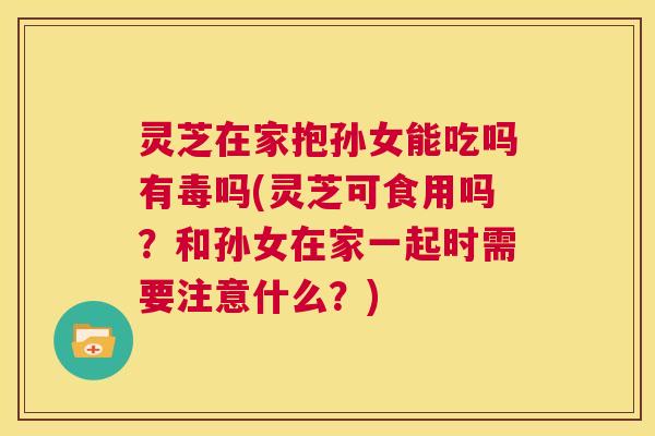 灵芝在家抱孙女能吃吗有毒吗(灵芝可食用吗？和孙女在家一起时需要注意什么？)  第1张