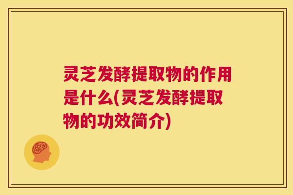 灵芝发酵提取物的作用是什么(灵芝发酵提取物的功效简介)  第1张