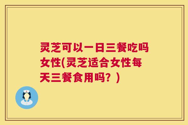 灵芝可以一日三餐吃吗女性(灵芝适合女性每天三餐食用吗？)  第1张
