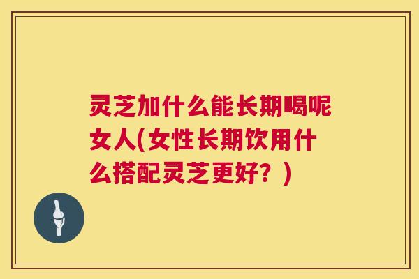 灵芝加什么能长期喝呢女人(女性长期饮用什么搭配灵芝更好？)  第1张