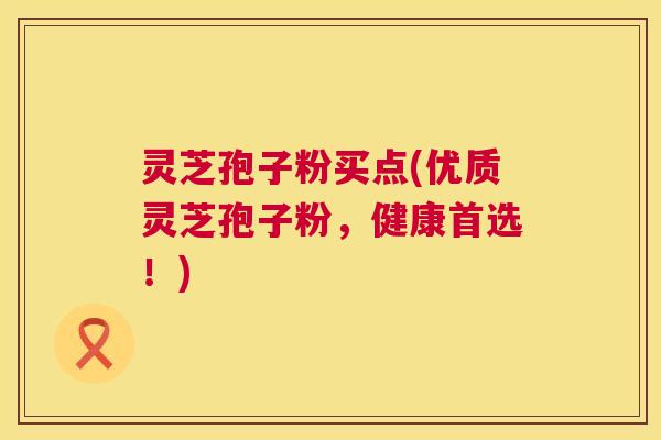 灵芝孢子粉买点(优质灵芝孢子粉，健康首选！)  第1张