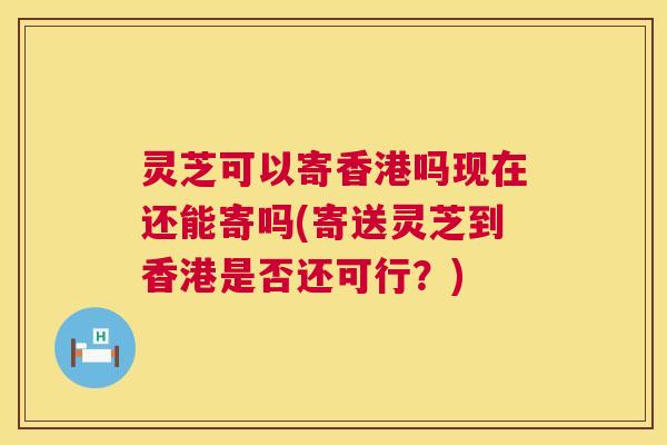 灵芝可以寄香港吗现在还能寄吗(寄送灵芝到香港是否还可行?) 第1张 灵芝可以寄香港吗现在还能寄吗(寄送灵芝到香港是否还可行?) 第1张
