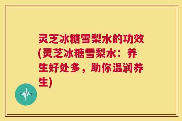 灵芝冰糖雪梨水的功效(灵芝冰糖雪梨水：养生好处多，助你温润养生)  第1张