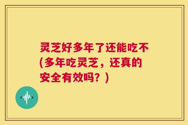灵芝好多年了还能吃不(多年吃灵芝，还真的安全有效吗？)  第1张