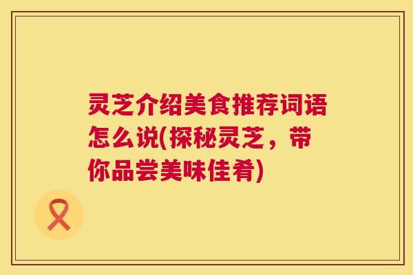 灵芝介绍美食推荐词语怎么说(探秘灵芝，带你品尝美味佳肴)  第1张