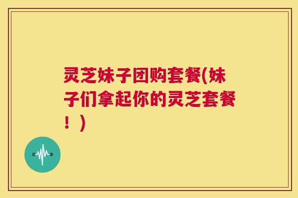 灵芝妹子团购套餐(妹子们拿起你的灵芝套餐！)  第1张