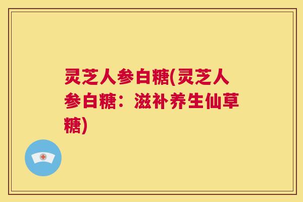 灵芝人参白糖(灵芝人参白糖：滋补养生仙草糖)  第1张