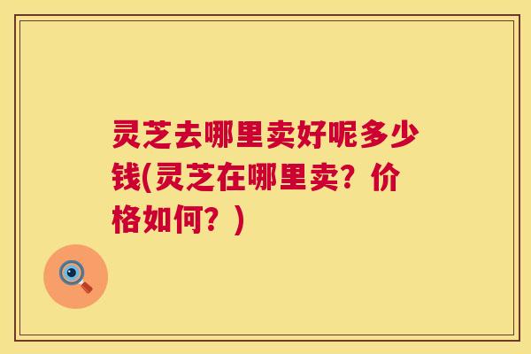 灵芝去哪里卖好呢多少钱(灵芝在哪里卖？价格如何？)  第1张