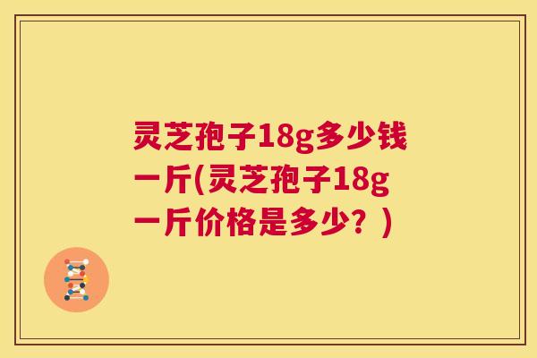 灵芝孢子18g多少钱一斤(灵芝孢子18g一斤价格是多少？)  第1张