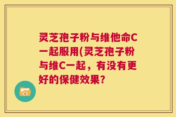 灵芝孢子粉与维他命C一起服用(灵芝孢子粉与维C一起，有没有更好的保健效果？  第1张