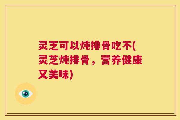 灵芝可以炖排骨吃不(灵芝炖排骨，营养健康又美味)  第1张