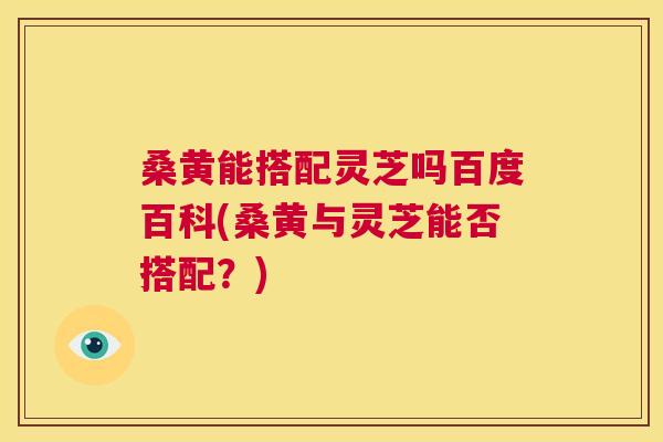 桑黄能搭配灵芝吗百度百科(桑黄与灵芝能否搭配？)  第1张