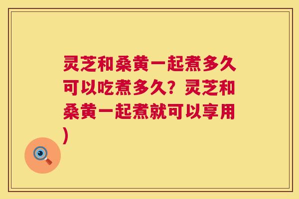 灵芝和桑黄一起煮多久可以吃煮多久？灵芝和桑黄一起煮就可以享用)  第1张
