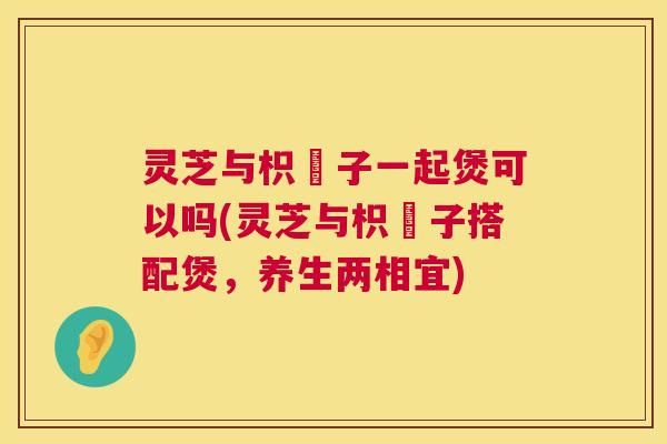 灵芝与枳椇子一起煲可以吗(灵芝与枳椇子搭配煲，养生两相宜)  第1张