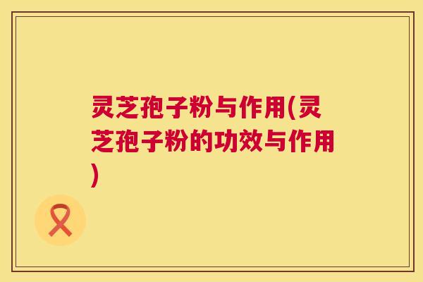 灵芝孢子粉与作用(灵芝孢子粉的功效与作用)  第1张