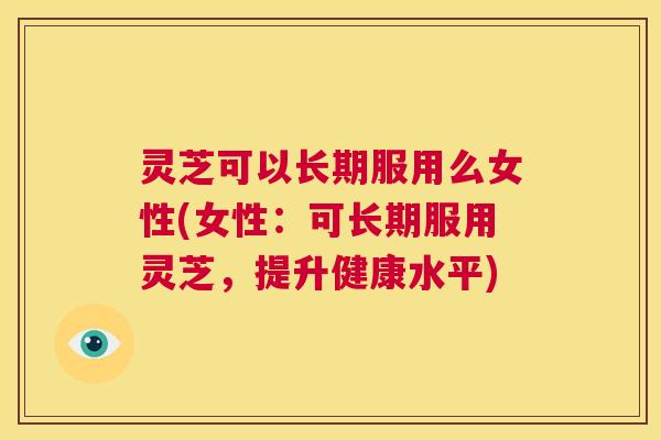 灵芝可以长期服用么女性(女性：可长期服用灵芝，提升健康水平)  第1张