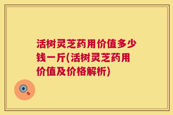 活树灵芝药用价值多少钱一斤(活树灵芝药用价值及价格解析)  第1张