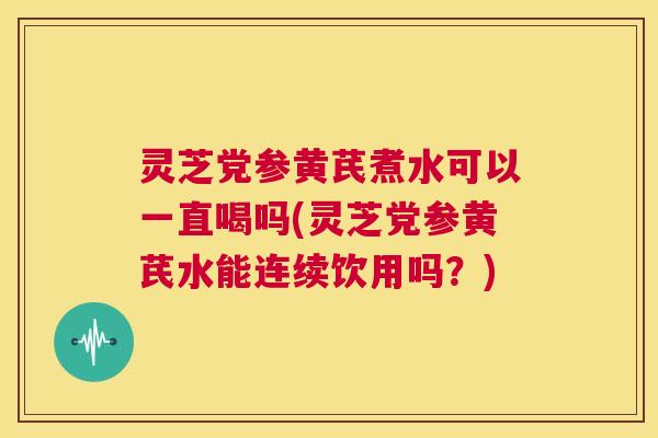 灵芝党参黄芪煮水可以一直喝吗(灵芝党参黄芪水能连续饮用吗？)  第1张