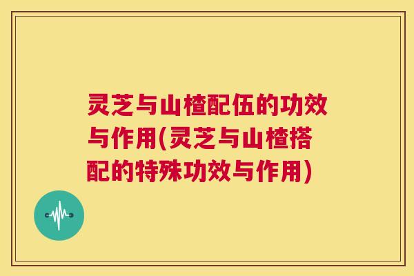 灵芝与山楂配伍的功效与作用(灵芝与山楂搭配的特殊功效与作用)  第1张