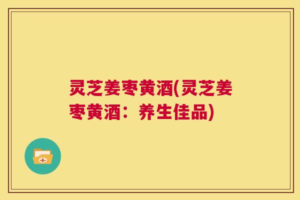 灵芝姜枣黄酒(灵芝姜枣黄酒：养生佳品)  第1张