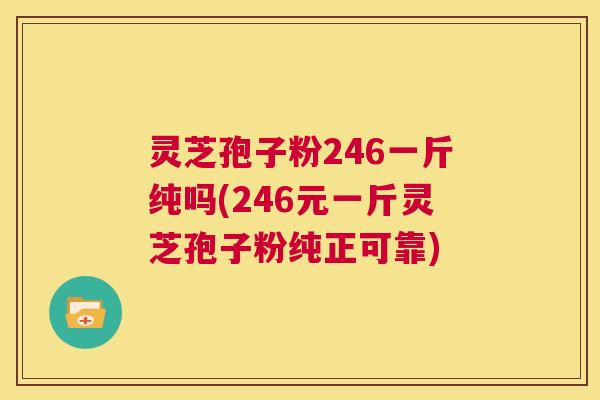 灵芝孢子粉246一斤纯吗(246元一斤灵芝孢子粉纯正可靠)  第1张