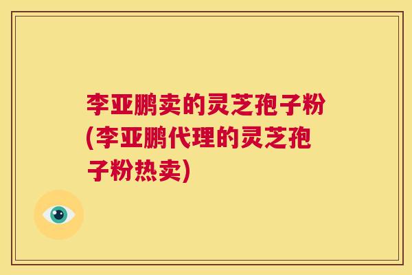 李亚鹏卖的灵芝孢子粉(李亚鹏代理的灵芝孢子粉热卖)  第1张